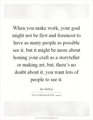 When you make work, your goal might not be first and foremost to have as many people as possible see it, but it might be more about honing your craft as a storyteller or making art, but, there’s no doubt about it, you want lots of people to see it Picture Quote #1