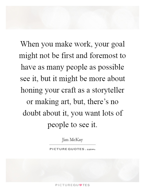 When you make work, your goal might not be first and foremost to have as many people as possible see it, but it might be more about honing your craft as a storyteller or making art, but, there's no doubt about it, you want lots of people to see it Picture Quote #1