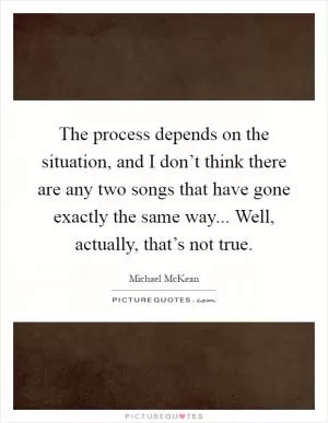 The process depends on the situation, and I don’t think there are any two songs that have gone exactly the same way... Well, actually, that’s not true Picture Quote #1