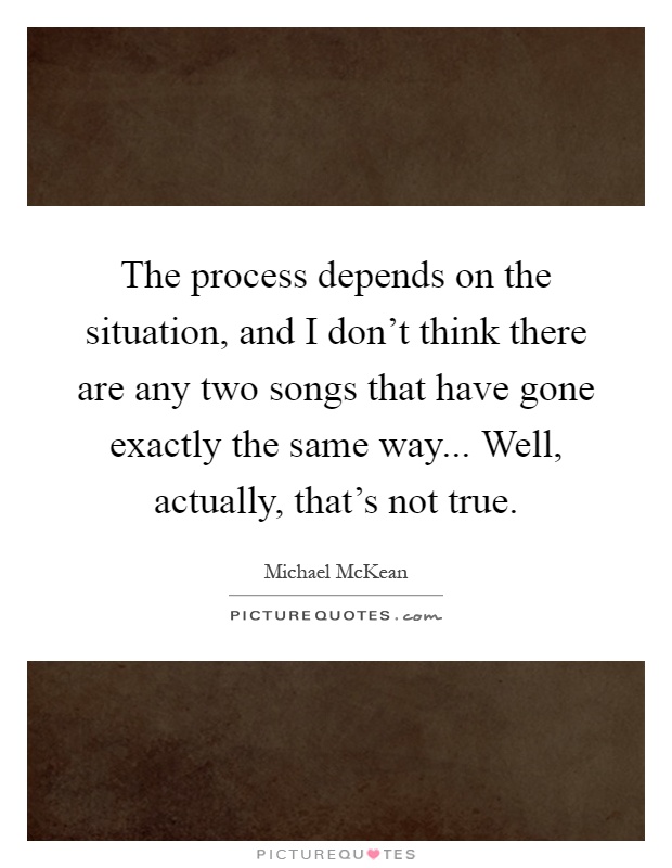 The process depends on the situation, and I don't think there are any two songs that have gone exactly the same way... Well, actually, that's not true Picture Quote #1