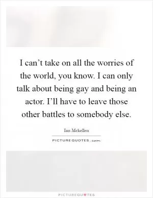 I can’t take on all the worries of the world, you know. I can only talk about being gay and being an actor. I’ll have to leave those other battles to somebody else Picture Quote #1