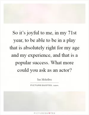 So it’s joyful to me, in my 71st year, to be able to be in a play that is absolutely right for my age and my experience, and that is a popular success. What more could you ask as an actor? Picture Quote #1