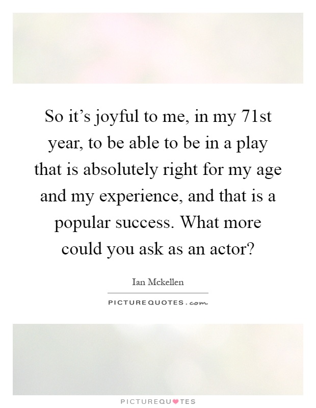 So it's joyful to me, in my 71st year, to be able to be in a play that is absolutely right for my age and my experience, and that is a popular success. What more could you ask as an actor? Picture Quote #1