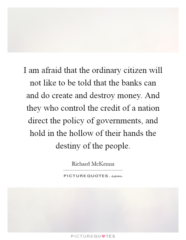 I am afraid that the ordinary citizen will not like to be told that the banks can and do create and destroy money. And they who control the credit of a nation direct the policy of governments, and hold in the hollow of their hands the destiny of the people Picture Quote #1
