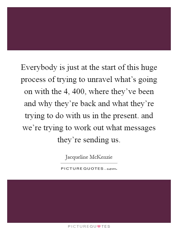 Everybody is just at the start of this huge process of trying to unravel what's going on with the 4, 400, where they've been and why they're back and what they're trying to do with us in the present. and we're trying to work out what messages they're sending us Picture Quote #1