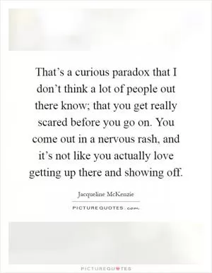 That’s a curious paradox that I don’t think a lot of people out there know; that you get really scared before you go on. You come out in a nervous rash, and it’s not like you actually love getting up there and showing off Picture Quote #1
