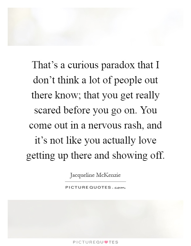 That's a curious paradox that I don't think a lot of people out there know; that you get really scared before you go on. You come out in a nervous rash, and it's not like you actually love getting up there and showing off Picture Quote #1