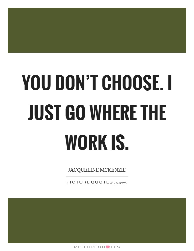 You don't choose. I just go where the work is Picture Quote #1