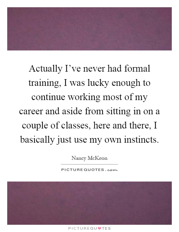 Actually I've never had formal training, I was lucky enough to continue working most of my career and aside from sitting in on a couple of classes, here and there, I basically just use my own instincts Picture Quote #1