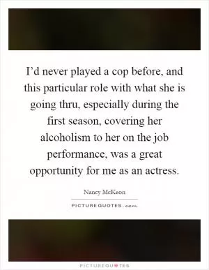 I’d never played a cop before, and this particular role with what she is going thru, especially during the first season, covering her alcoholism to her on the job performance, was a great opportunity for me as an actress Picture Quote #1