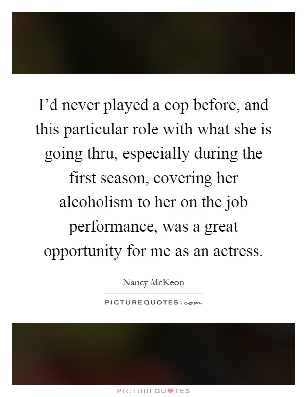 I'd never played a cop before, and this particular role with what she is going thru, especially during the first season, covering her alcoholism to her on the job performance, was a great opportunity for me as an actress Picture Quote #1