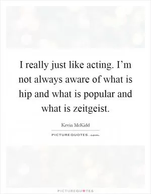I really just like acting. I’m not always aware of what is hip and what is popular and what is zeitgeist Picture Quote #1