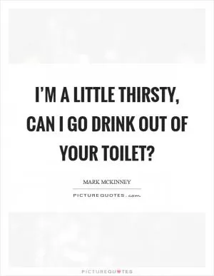 I’m a little thirsty, can I go drink out of your toilet? Picture Quote #1