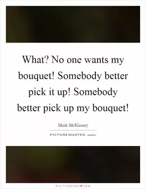 What? No one wants my bouquet! Somebody better pick it up! Somebody better pick up my bouquet! Picture Quote #1