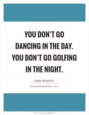 You don’t go dancing in the day. You don’t go golfing in the night Picture Quote #1