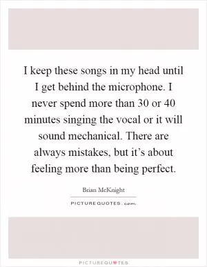 I keep these songs in my head until I get behind the microphone. I never spend more than 30 or 40 minutes singing the vocal or it will sound mechanical. There are always mistakes, but it’s about feeling more than being perfect Picture Quote #1