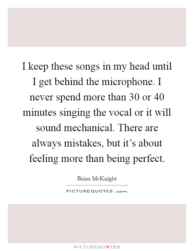 I keep these songs in my head until I get behind the microphone. I never spend more than 30 or 40 minutes singing the vocal or it will sound mechanical. There are always mistakes, but it's about feeling more than being perfect Picture Quote #1