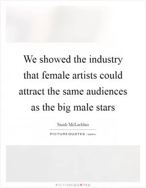 We showed the industry that female artists could attract the same audiences as the big male stars Picture Quote #1