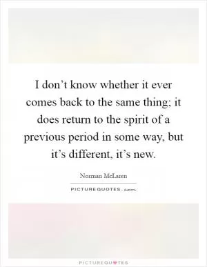 I don’t know whether it ever comes back to the same thing; it does return to the spirit of a previous period in some way, but it’s different, it’s new Picture Quote #1