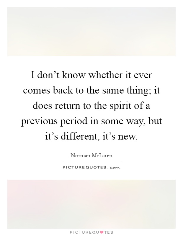 I don't know whether it ever comes back to the same thing; it does return to the spirit of a previous period in some way, but it's different, it's new Picture Quote #1