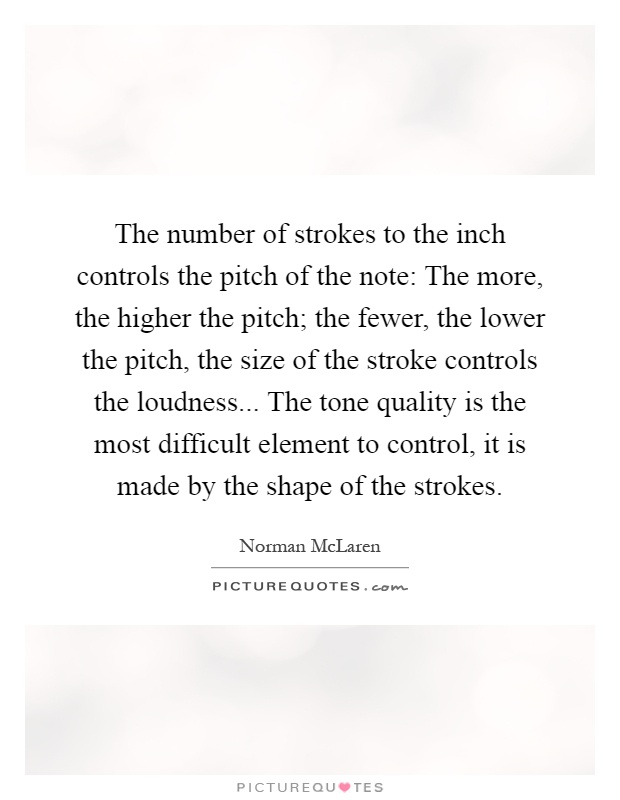 The number of strokes to the inch controls the pitch of the note: The more, the higher the pitch; the fewer, the lower the pitch, the size of the stroke controls the loudness... The tone quality is the most difficult element to control, it is made by the shape of the strokes Picture Quote #1
