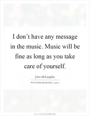 I don’t have any message in the music. Music will be fine as long as you take care of yourself Picture Quote #1