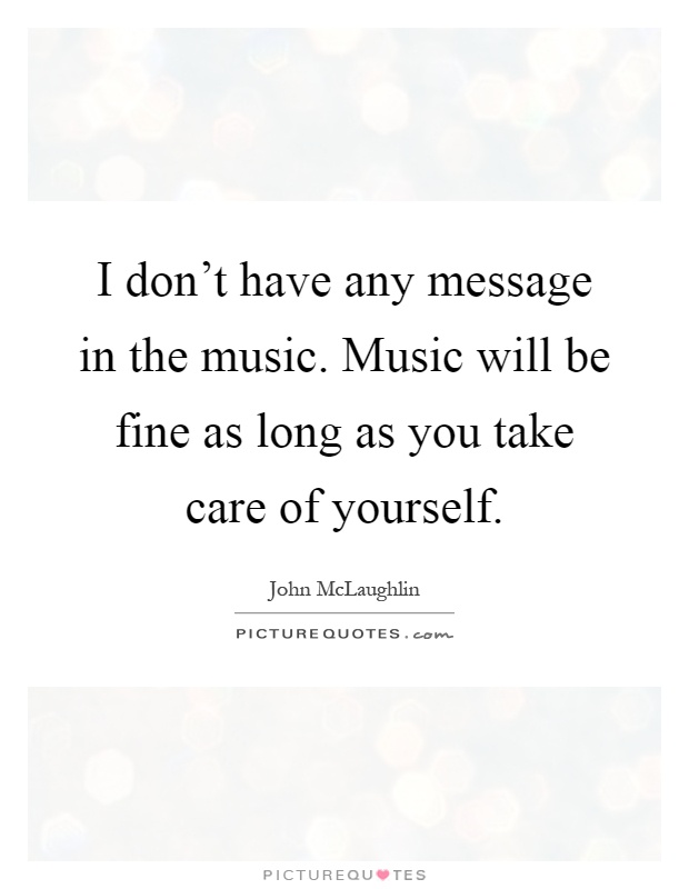 I don't have any message in the music. Music will be fine as long as you take care of yourself Picture Quote #1