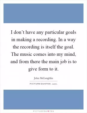 I don’t have any particular goals in making a recording. In a way the recording is itself the goal. The music comes into my mind, and from there the main job is to give form to it Picture Quote #1