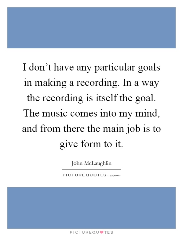 I don't have any particular goals in making a recording. In a way the recording is itself the goal. The music comes into my mind, and from there the main job is to give form to it Picture Quote #1
