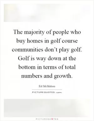 The majority of people who buy homes in golf course communities don’t play golf. Golf is way down at the bottom in terms of total numbers and growth Picture Quote #1