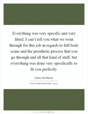 Everything was very specific and very fitted. I can’t tell you what we went through for this job in regards to full body scans and the prosthetic process that you go through and all that kind of stuff, but everything was done very specifically to fit you perfectly Picture Quote #1
