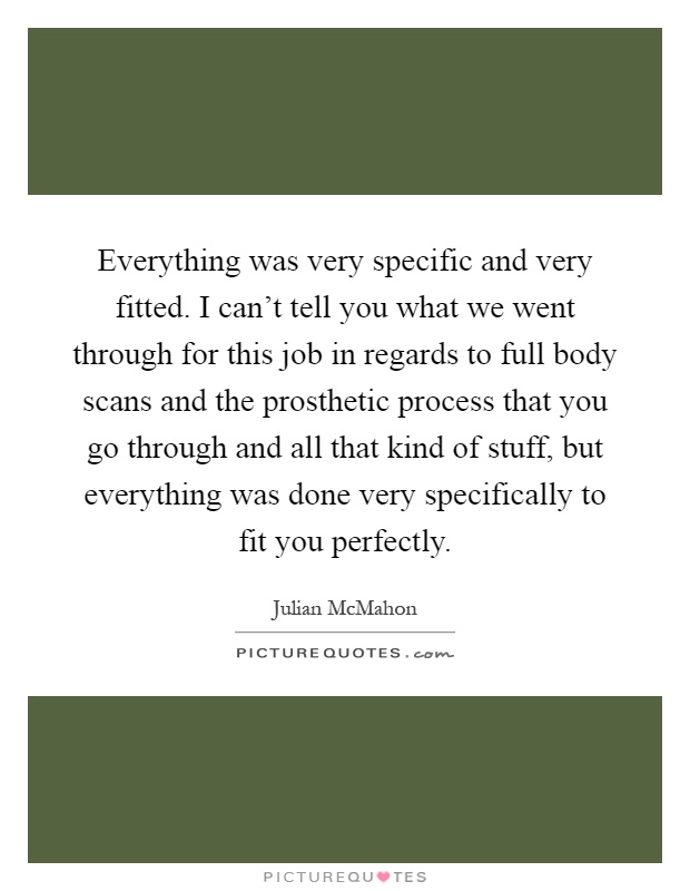 Everything was very specific and very fitted. I can't tell you what we went through for this job in regards to full body scans and the prosthetic process that you go through and all that kind of stuff, but everything was done very specifically to fit you perfectly Picture Quote #1