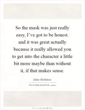 So the mask was just really easy, I’ve got to be honest. and it was great actually because it really allowed you to get into the character a little bit more maybe than without it, if that makes sense Picture Quote #1
