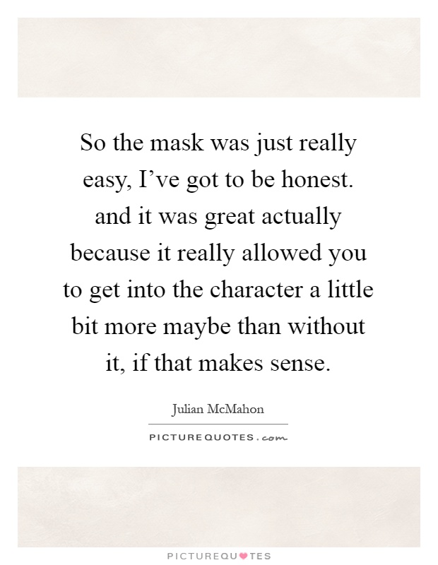 So the mask was just really easy, I've got to be honest. and it was great actually because it really allowed you to get into the character a little bit more maybe than without it, if that makes sense Picture Quote #1