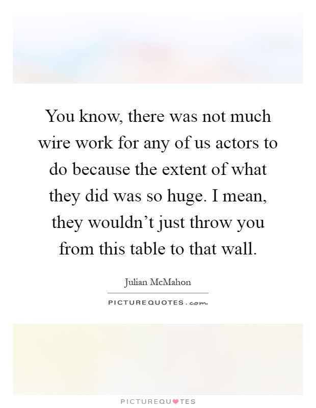 You know, there was not much wire work for any of us actors to do because the extent of what they did was so huge. I mean, they wouldn't just throw you from this table to that wall Picture Quote #1