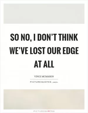 So no, I don’t think we’ve lost our edge at all Picture Quote #1