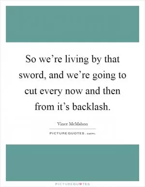 So we’re living by that sword, and we’re going to cut every now and then from it’s backlash Picture Quote #1