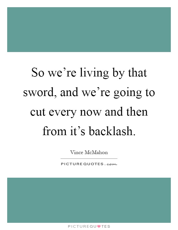 So we're living by that sword, and we're going to cut every now and then from it's backlash Picture Quote #1