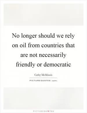 No longer should we rely on oil from countries that are not necessarily friendly or democratic Picture Quote #1