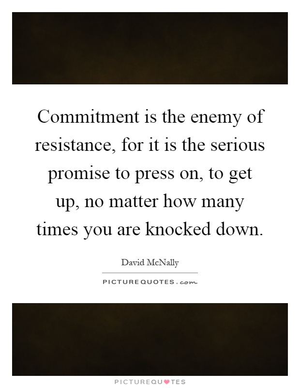 Commitment is the enemy of resistance, for it is the serious promise to press on, to get up, no matter how many times you are knocked down Picture Quote #1