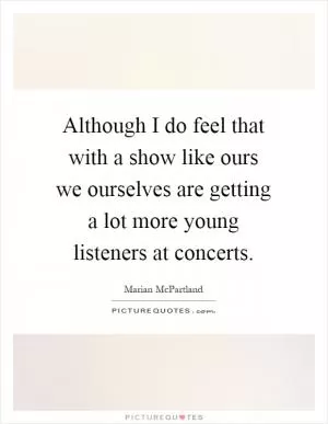 Although I do feel that with a show like ours we ourselves are getting a lot more young listeners at concerts Picture Quote #1