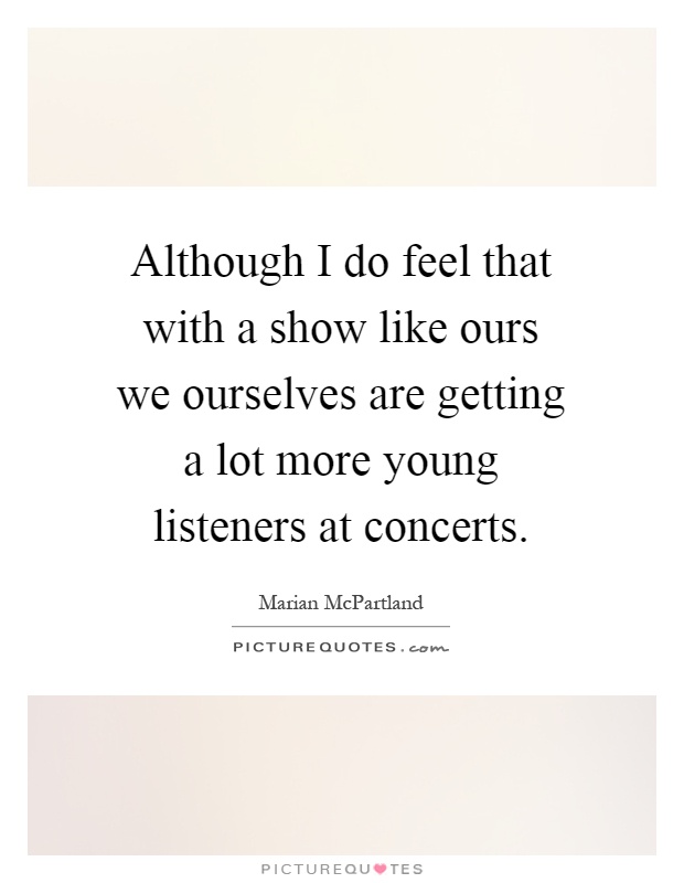 Although I do feel that with a show like ours we ourselves are getting a lot more young listeners at concerts Picture Quote #1