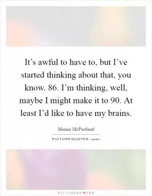 It’s awful to have to, but I’ve started thinking about that, you know. 86. I’m thinking, well, maybe I might make it to 90. At least I’d like to have my brains Picture Quote #1