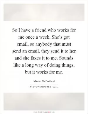 So I have a friend who works for me once a week. She’s got email, so anybody that must send an email, they send it to her and she faxes it to me. Sounds like a long way of doing things, but it works for me Picture Quote #1