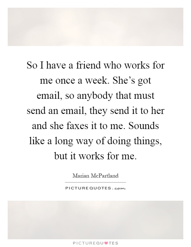 So I have a friend who works for me once a week. She's got email, so anybody that must send an email, they send it to her and she faxes it to me. Sounds like a long way of doing things, but it works for me Picture Quote #1