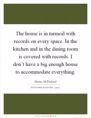 The house is in turmoil with records on every space. In the kitchen and in the dining room is covered with records. I don’t have a big enough house to accommodate everything Picture Quote #1