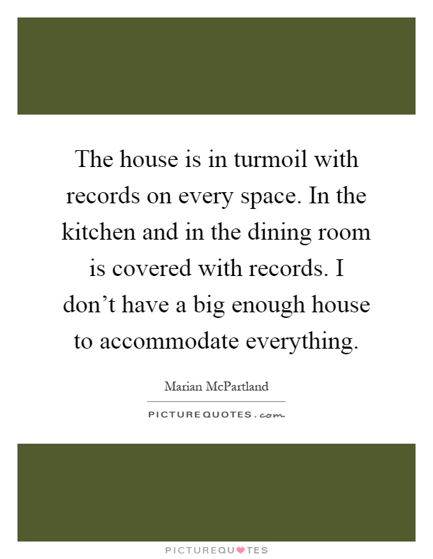 The house is in turmoil with records on every space. In the kitchen and in the dining room is covered with records. I don't have a big enough house to accommodate everything Picture Quote #1