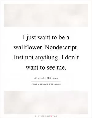 I just want to be a wallflower. Nondescript. Just not anything. I don’t want to see me Picture Quote #1