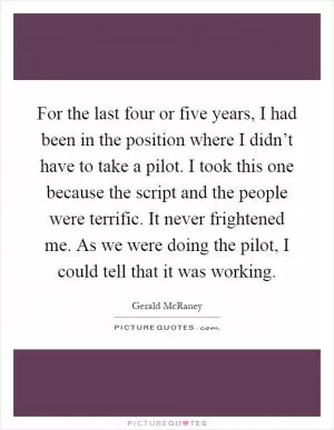 For the last four or five years, I had been in the position where I didn’t have to take a pilot. I took this one because the script and the people were terrific. It never frightened me. As we were doing the pilot, I could tell that it was working Picture Quote #1