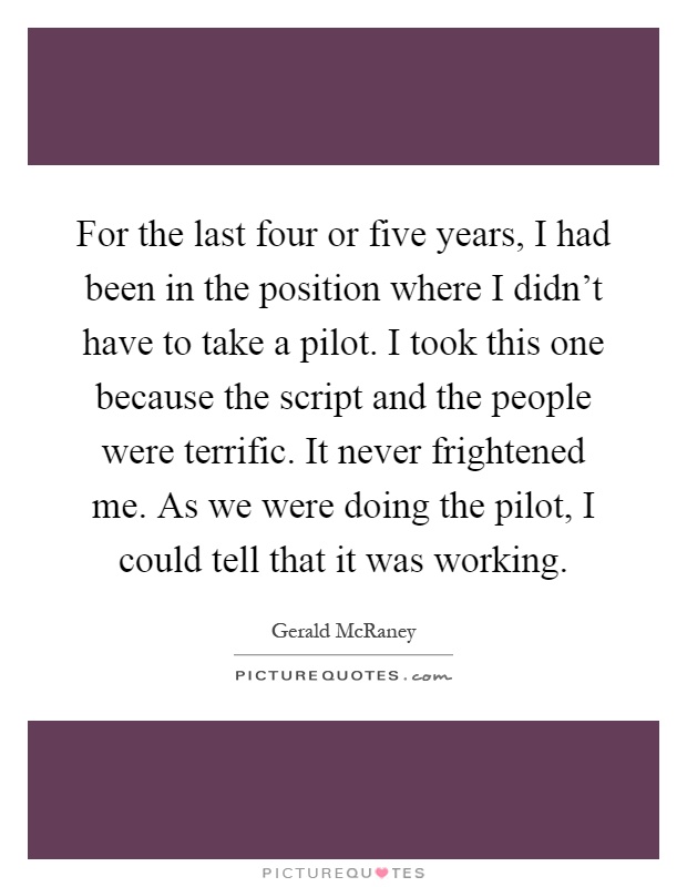 For the last four or five years, I had been in the position where I didn't have to take a pilot. I took this one because the script and the people were terrific. It never frightened me. As we were doing the pilot, I could tell that it was working Picture Quote #1
